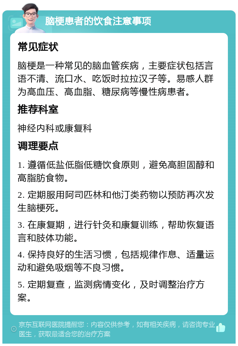 脑梗患者的饮食注意事项 常见症状 脑梗是一种常见的脑血管疾病，主要症状包括言语不清、流口水、吃饭时拉拉汉子等。易感人群为高血压、高血脂、糖尿病等慢性病患者。 推荐科室 神经内科或康复科 调理要点 1. 遵循低盐低脂低糖饮食原则，避免高胆固醇和高脂肪食物。 2. 定期服用阿司匹林和他汀类药物以预防再次发生脑梗死。 3. 在康复期，进行针灸和康复训练，帮助恢复语言和肢体功能。 4. 保持良好的生活习惯，包括规律作息、适量运动和避免吸烟等不良习惯。 5. 定期复查，监测病情变化，及时调整治疗方案。