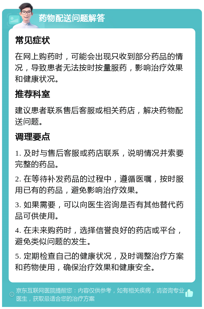 药物配送问题解答 常见症状 在网上购药时，可能会出现只收到部分药品的情况，导致患者无法按时按量服药，影响治疗效果和健康状况。 推荐科室 建议患者联系售后客服或相关药店，解决药物配送问题。 调理要点 1. 及时与售后客服或药店联系，说明情况并索要完整的药品。 2. 在等待补发药品的过程中，遵循医嘱，按时服用已有的药品，避免影响治疗效果。 3. 如果需要，可以向医生咨询是否有其他替代药品可供使用。 4. 在未来购药时，选择信誉良好的药店或平台，避免类似问题的发生。 5. 定期检查自己的健康状况，及时调整治疗方案和药物使用，确保治疗效果和健康安全。