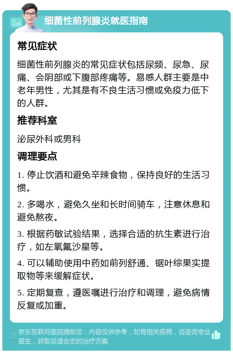 细菌性前列腺炎就医指南 常见症状 细菌性前列腺炎的常见症状包括尿频、尿急、尿痛、会阴部或下腹部疼痛等。易感人群主要是中老年男性，尤其是有不良生活习惯或免疫力低下的人群。 推荐科室 泌尿外科或男科 调理要点 1. 停止饮酒和避免辛辣食物，保持良好的生活习惯。 2. 多喝水，避免久坐和长时间骑车，注意休息和避免熬夜。 3. 根据药敏试验结果，选择合适的抗生素进行治疗，如左氧氟沙星等。 4. 可以辅助使用中药如前列舒通、锯叶综果实提取物等来缓解症状。 5. 定期复查，遵医嘱进行治疗和调理，避免病情反复或加重。