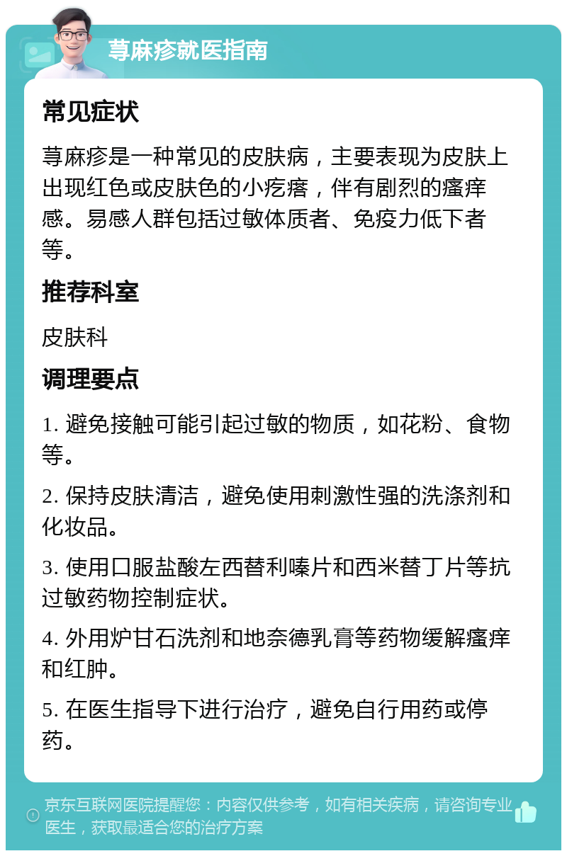 荨麻疹就医指南 常见症状 荨麻疹是一种常见的皮肤病，主要表现为皮肤上出现红色或皮肤色的小疙瘩，伴有剧烈的瘙痒感。易感人群包括过敏体质者、免疫力低下者等。 推荐科室 皮肤科 调理要点 1. 避免接触可能引起过敏的物质，如花粉、食物等。 2. 保持皮肤清洁，避免使用刺激性强的洗涤剂和化妆品。 3. 使用口服盐酸左西替利嗪片和西米替丁片等抗过敏药物控制症状。 4. 外用炉甘石洗剂和地奈德乳膏等药物缓解瘙痒和红肿。 5. 在医生指导下进行治疗，避免自行用药或停药。