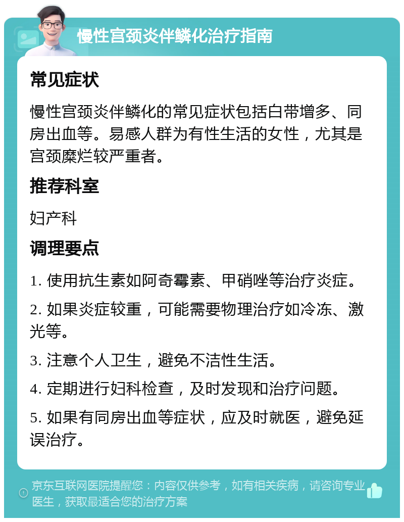 慢性宫颈炎伴鳞化治疗指南 常见症状 慢性宫颈炎伴鳞化的常见症状包括白带增多、同房出血等。易感人群为有性生活的女性，尤其是宫颈糜烂较严重者。 推荐科室 妇产科 调理要点 1. 使用抗生素如阿奇霉素、甲硝唑等治疗炎症。 2. 如果炎症较重，可能需要物理治疗如冷冻、激光等。 3. 注意个人卫生，避免不洁性生活。 4. 定期进行妇科检查，及时发现和治疗问题。 5. 如果有同房出血等症状，应及时就医，避免延误治疗。