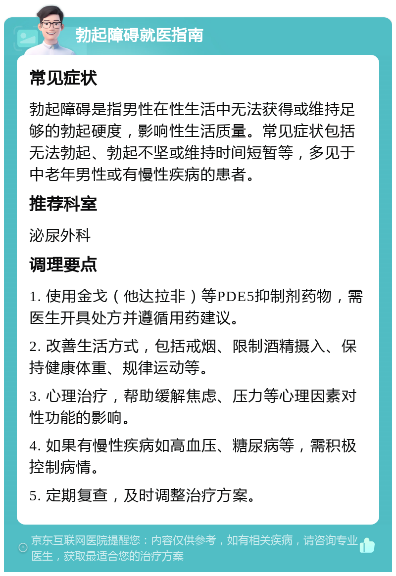 勃起障碍就医指南 常见症状 勃起障碍是指男性在性生活中无法获得或维持足够的勃起硬度，影响性生活质量。常见症状包括无法勃起、勃起不坚或维持时间短暂等，多见于中老年男性或有慢性疾病的患者。 推荐科室 泌尿外科 调理要点 1. 使用金戈（他达拉非）等PDE5抑制剂药物，需医生开具处方并遵循用药建议。 2. 改善生活方式，包括戒烟、限制酒精摄入、保持健康体重、规律运动等。 3. 心理治疗，帮助缓解焦虑、压力等心理因素对性功能的影响。 4. 如果有慢性疾病如高血压、糖尿病等，需积极控制病情。 5. 定期复查，及时调整治疗方案。