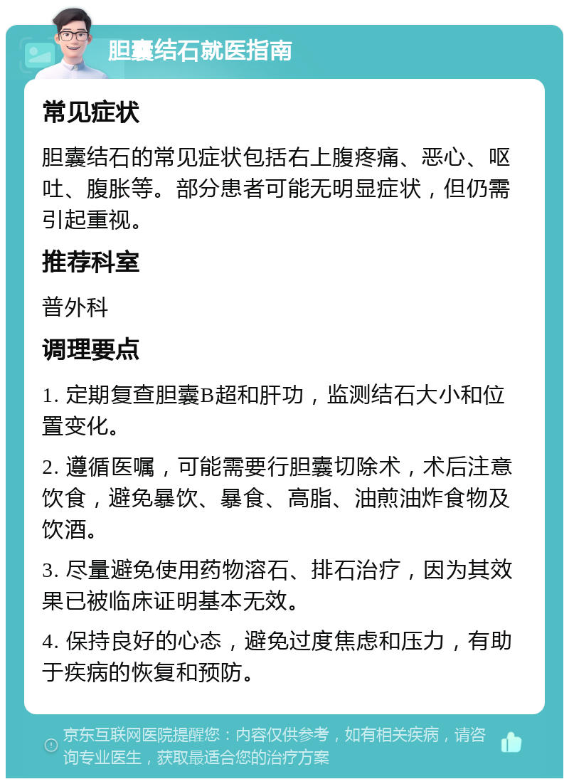 胆囊结石就医指南 常见症状 胆囊结石的常见症状包括右上腹疼痛、恶心、呕吐、腹胀等。部分患者可能无明显症状，但仍需引起重视。 推荐科室 普外科 调理要点 1. 定期复查胆囊B超和肝功，监测结石大小和位置变化。 2. 遵循医嘱，可能需要行胆囊切除术，术后注意饮食，避免暴饮、暴食、高脂、油煎油炸食物及饮酒。 3. 尽量避免使用药物溶石、排石治疗，因为其效果已被临床证明基本无效。 4. 保持良好的心态，避免过度焦虑和压力，有助于疾病的恢复和预防。