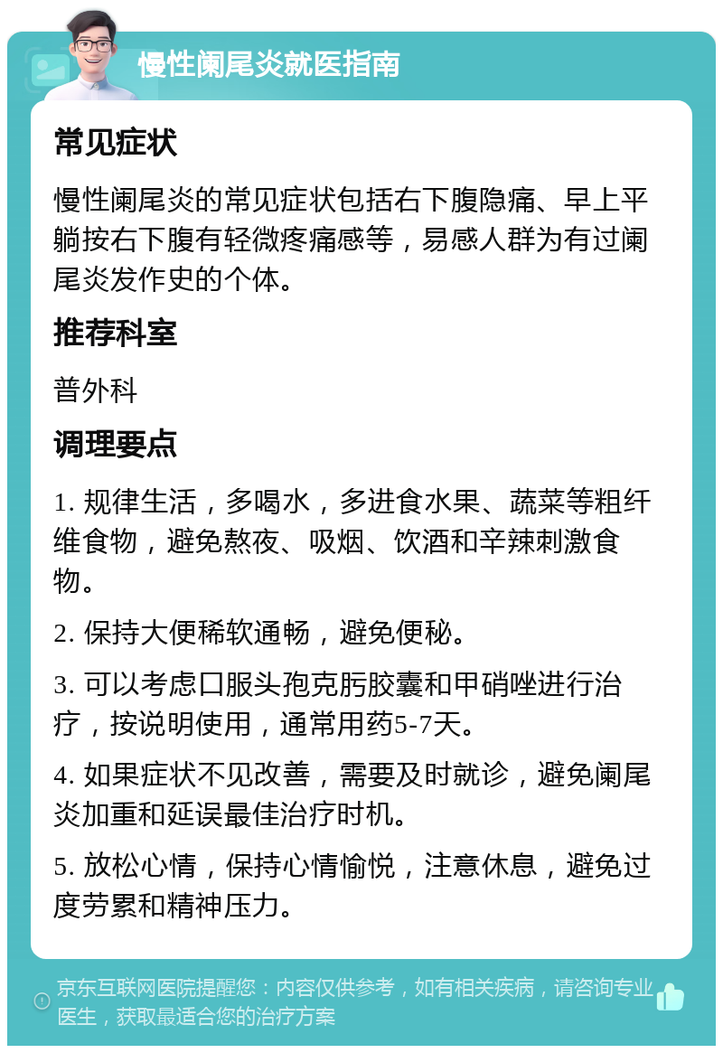 慢性阑尾炎就医指南 常见症状 慢性阑尾炎的常见症状包括右下腹隐痛、早上平躺按右下腹有轻微疼痛感等，易感人群为有过阑尾炎发作史的个体。 推荐科室 普外科 调理要点 1. 规律生活，多喝水，多进食水果、蔬菜等粗纤维食物，避免熬夜、吸烟、饮酒和辛辣刺激食物。 2. 保持大便稀软通畅，避免便秘。 3. 可以考虑口服头孢克肟胶囊和甲硝唑进行治疗，按说明使用，通常用药5-7天。 4. 如果症状不见改善，需要及时就诊，避免阑尾炎加重和延误最佳治疗时机。 5. 放松心情，保持心情愉悦，注意休息，避免过度劳累和精神压力。