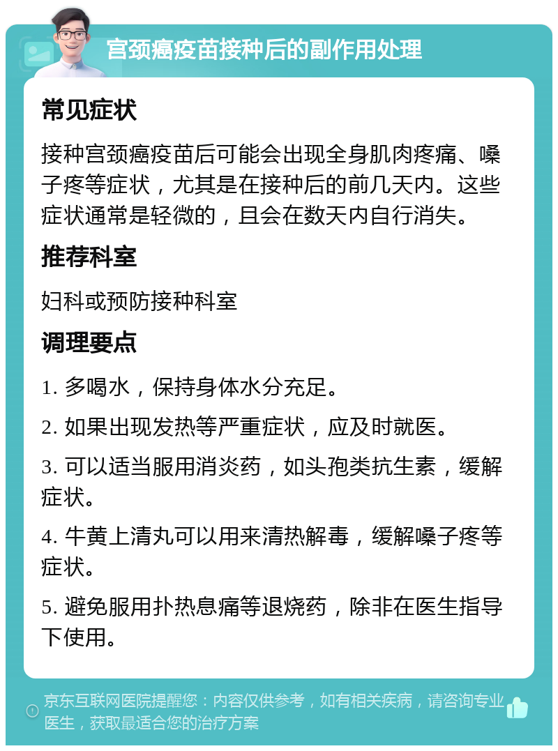 宫颈癌疫苗接种后的副作用处理 常见症状 接种宫颈癌疫苗后可能会出现全身肌肉疼痛、嗓子疼等症状，尤其是在接种后的前几天内。这些症状通常是轻微的，且会在数天内自行消失。 推荐科室 妇科或预防接种科室 调理要点 1. 多喝水，保持身体水分充足。 2. 如果出现发热等严重症状，应及时就医。 3. 可以适当服用消炎药，如头孢类抗生素，缓解症状。 4. 牛黄上清丸可以用来清热解毒，缓解嗓子疼等症状。 5. 避免服用扑热息痛等退烧药，除非在医生指导下使用。