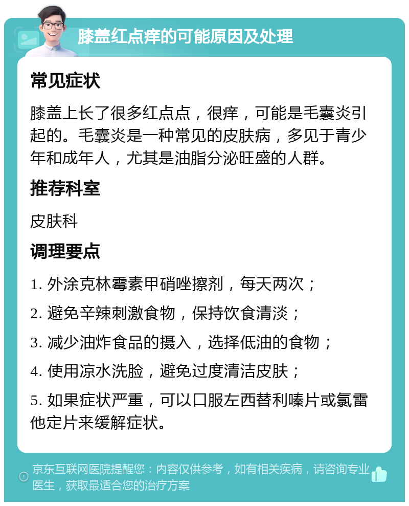 膝盖红点痒的可能原因及处理 常见症状 膝盖上长了很多红点点，很痒，可能是毛囊炎引起的。毛囊炎是一种常见的皮肤病，多见于青少年和成年人，尤其是油脂分泌旺盛的人群。 推荐科室 皮肤科 调理要点 1. 外涂克林霉素甲硝唑擦剂，每天两次； 2. 避免辛辣刺激食物，保持饮食清淡； 3. 减少油炸食品的摄入，选择低油的食物； 4. 使用凉水洗脸，避免过度清洁皮肤； 5. 如果症状严重，可以口服左西替利嗪片或氯雷他定片来缓解症状。