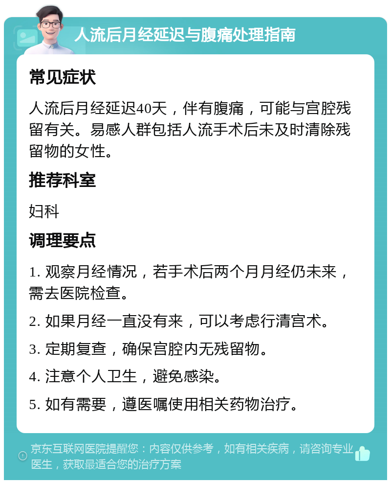 人流后月经延迟与腹痛处理指南 常见症状 人流后月经延迟40天，伴有腹痛，可能与宫腔残留有关。易感人群包括人流手术后未及时清除残留物的女性。 推荐科室 妇科 调理要点 1. 观察月经情况，若手术后两个月月经仍未来，需去医院检查。 2. 如果月经一直没有来，可以考虑行清宫术。 3. 定期复查，确保宫腔内无残留物。 4. 注意个人卫生，避免感染。 5. 如有需要，遵医嘱使用相关药物治疗。