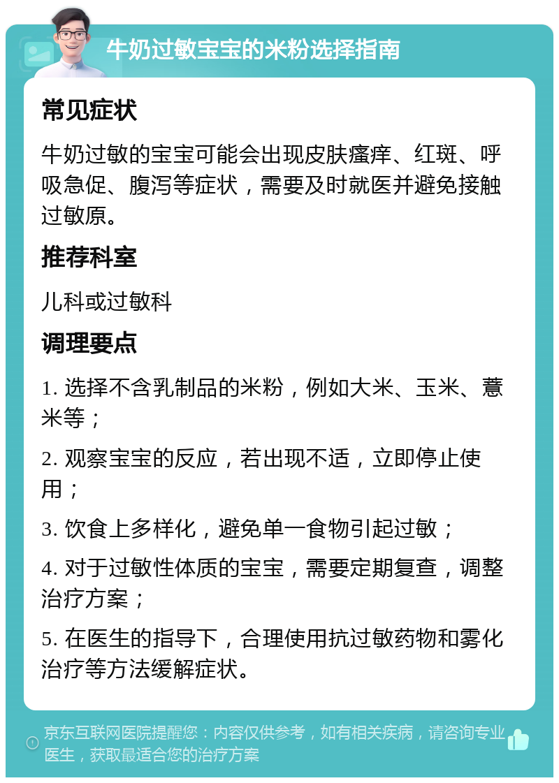 牛奶过敏宝宝的米粉选择指南 常见症状 牛奶过敏的宝宝可能会出现皮肤瘙痒、红斑、呼吸急促、腹泻等症状，需要及时就医并避免接触过敏原。 推荐科室 儿科或过敏科 调理要点 1. 选择不含乳制品的米粉，例如大米、玉米、薏米等； 2. 观察宝宝的反应，若出现不适，立即停止使用； 3. 饮食上多样化，避免单一食物引起过敏； 4. 对于过敏性体质的宝宝，需要定期复查，调整治疗方案； 5. 在医生的指导下，合理使用抗过敏药物和雾化治疗等方法缓解症状。