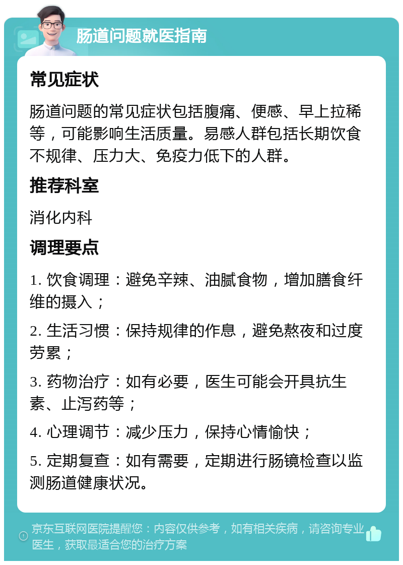 肠道问题就医指南 常见症状 肠道问题的常见症状包括腹痛、便感、早上拉稀等，可能影响生活质量。易感人群包括长期饮食不规律、压力大、免疫力低下的人群。 推荐科室 消化内科 调理要点 1. 饮食调理：避免辛辣、油腻食物，增加膳食纤维的摄入； 2. 生活习惯：保持规律的作息，避免熬夜和过度劳累； 3. 药物治疗：如有必要，医生可能会开具抗生素、止泻药等； 4. 心理调节：减少压力，保持心情愉快； 5. 定期复查：如有需要，定期进行肠镜检查以监测肠道健康状况。