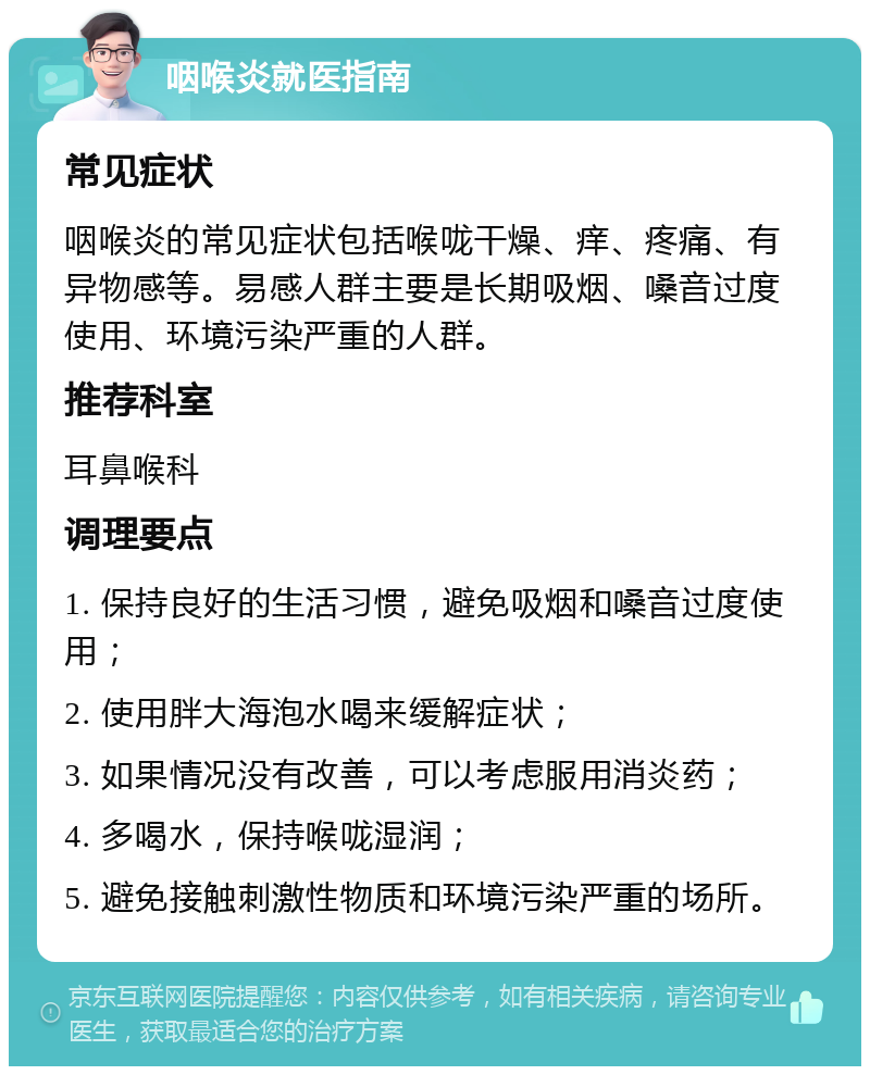 咽喉炎就医指南 常见症状 咽喉炎的常见症状包括喉咙干燥、痒、疼痛、有异物感等。易感人群主要是长期吸烟、嗓音过度使用、环境污染严重的人群。 推荐科室 耳鼻喉科 调理要点 1. 保持良好的生活习惯，避免吸烟和嗓音过度使用； 2. 使用胖大海泡水喝来缓解症状； 3. 如果情况没有改善，可以考虑服用消炎药； 4. 多喝水，保持喉咙湿润； 5. 避免接触刺激性物质和环境污染严重的场所。