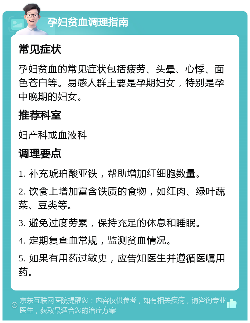 孕妇贫血调理指南 常见症状 孕妇贫血的常见症状包括疲劳、头晕、心悸、面色苍白等。易感人群主要是孕期妇女，特别是孕中晚期的妇女。 推荐科室 妇产科或血液科 调理要点 1. 补充琥珀酸亚铁，帮助增加红细胞数量。 2. 饮食上增加富含铁质的食物，如红肉、绿叶蔬菜、豆类等。 3. 避免过度劳累，保持充足的休息和睡眠。 4. 定期复查血常规，监测贫血情况。 5. 如果有用药过敏史，应告知医生并遵循医嘱用药。