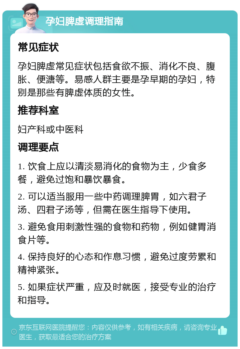 孕妇脾虚调理指南 常见症状 孕妇脾虚常见症状包括食欲不振、消化不良、腹胀、便溏等。易感人群主要是孕早期的孕妇，特别是那些有脾虚体质的女性。 推荐科室 妇产科或中医科 调理要点 1. 饮食上应以清淡易消化的食物为主，少食多餐，避免过饱和暴饮暴食。 2. 可以适当服用一些中药调理脾胃，如六君子汤、四君子汤等，但需在医生指导下使用。 3. 避免食用刺激性强的食物和药物，例如健胃消食片等。 4. 保持良好的心态和作息习惯，避免过度劳累和精神紧张。 5. 如果症状严重，应及时就医，接受专业的治疗和指导。