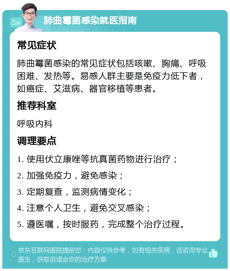 肺曲霉菌感染就医指南 常见症状 肺曲霉菌感染的常见症状包括咳嗽、胸痛、呼吸困难、发热等。易感人群主要是免疫力低下者，如癌症、艾滋病、器官移植等患者。 推荐科室 呼吸内科 调理要点 1. 使用伏立康唑等抗真菌药物进行治疗； 2. 加强免疫力，避免感染； 3. 定期复查，监测病情变化； 4. 注意个人卫生，避免交叉感染； 5. 遵医嘱，按时服药，完成整个治疗过程。