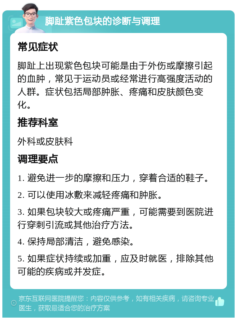 脚趾紫色包块的诊断与调理 常见症状 脚趾上出现紫色包块可能是由于外伤或摩擦引起的血肿，常见于运动员或经常进行高强度活动的人群。症状包括局部肿胀、疼痛和皮肤颜色变化。 推荐科室 外科或皮肤科 调理要点 1. 避免进一步的摩擦和压力，穿着合适的鞋子。 2. 可以使用冰敷来减轻疼痛和肿胀。 3. 如果包块较大或疼痛严重，可能需要到医院进行穿刺引流或其他治疗方法。 4. 保持局部清洁，避免感染。 5. 如果症状持续或加重，应及时就医，排除其他可能的疾病或并发症。