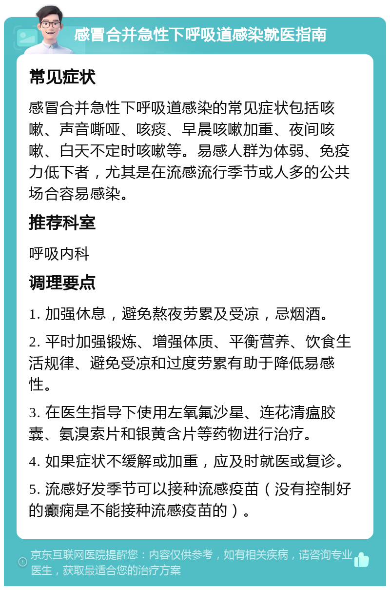 感冒合并急性下呼吸道感染就医指南 常见症状 感冒合并急性下呼吸道感染的常见症状包括咳嗽、声音嘶哑、咳痰、早晨咳嗽加重、夜间咳嗽、白天不定时咳嗽等。易感人群为体弱、免疫力低下者，尤其是在流感流行季节或人多的公共场合容易感染。 推荐科室 呼吸内科 调理要点 1. 加强休息，避免熬夜劳累及受凉，忌烟酒。 2. 平时加强锻炼、增强体质、平衡营养、饮食生活规律、避免受凉和过度劳累有助于降低易感性。 3. 在医生指导下使用左氧氟沙星、连花清瘟胶囊、氨溴索片和银黄含片等药物进行治疗。 4. 如果症状不缓解或加重，应及时就医或复诊。 5. 流感好发季节可以接种流感疫苗（没有控制好的癫痫是不能接种流感疫苗的）。