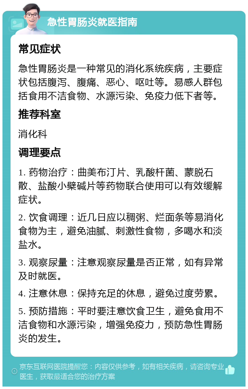 急性胃肠炎就医指南 常见症状 急性胃肠炎是一种常见的消化系统疾病，主要症状包括腹泻、腹痛、恶心、呕吐等。易感人群包括食用不洁食物、水源污染、免疫力低下者等。 推荐科室 消化科 调理要点 1. 药物治疗：曲美布汀片、乳酸杆菌、蒙脱石散、盐酸小檗碱片等药物联合使用可以有效缓解症状。 2. 饮食调理：近几日应以稠粥、烂面条等易消化食物为主，避免油腻、刺激性食物，多喝水和淡盐水。 3. 观察尿量：注意观察尿量是否正常，如有异常及时就医。 4. 注意休息：保持充足的休息，避免过度劳累。 5. 预防措施：平时要注意饮食卫生，避免食用不洁食物和水源污染，增强免疫力，预防急性胃肠炎的发生。