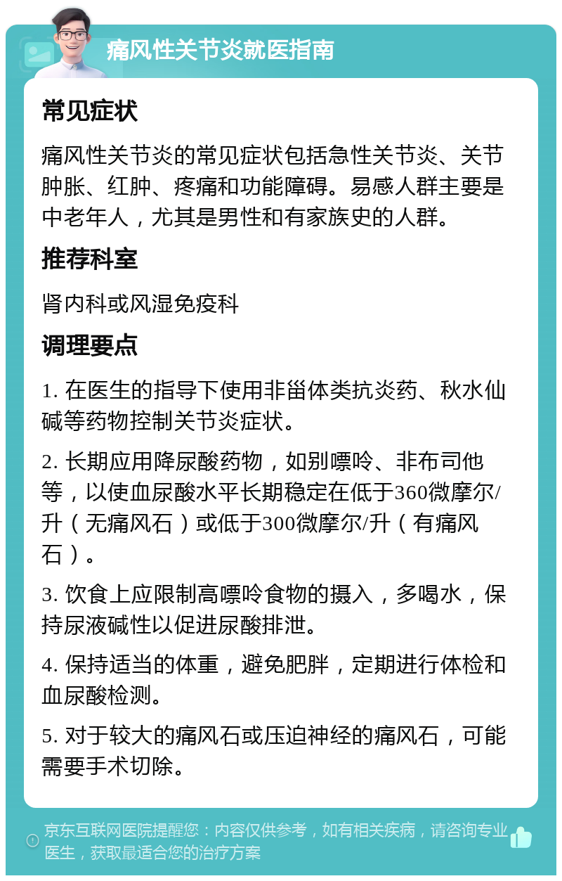 痛风性关节炎就医指南 常见症状 痛风性关节炎的常见症状包括急性关节炎、关节肿胀、红肿、疼痛和功能障碍。易感人群主要是中老年人，尤其是男性和有家族史的人群。 推荐科室 肾内科或风湿免疫科 调理要点 1. 在医生的指导下使用非甾体类抗炎药、秋水仙碱等药物控制关节炎症状。 2. 长期应用降尿酸药物，如别嘌呤、非布司他等，以使血尿酸水平长期稳定在低于360微摩尔/升（无痛风石）或低于300微摩尔/升（有痛风石）。 3. 饮食上应限制高嘌呤食物的摄入，多喝水，保持尿液碱性以促进尿酸排泄。 4. 保持适当的体重，避免肥胖，定期进行体检和血尿酸检测。 5. 对于较大的痛风石或压迫神经的痛风石，可能需要手术切除。