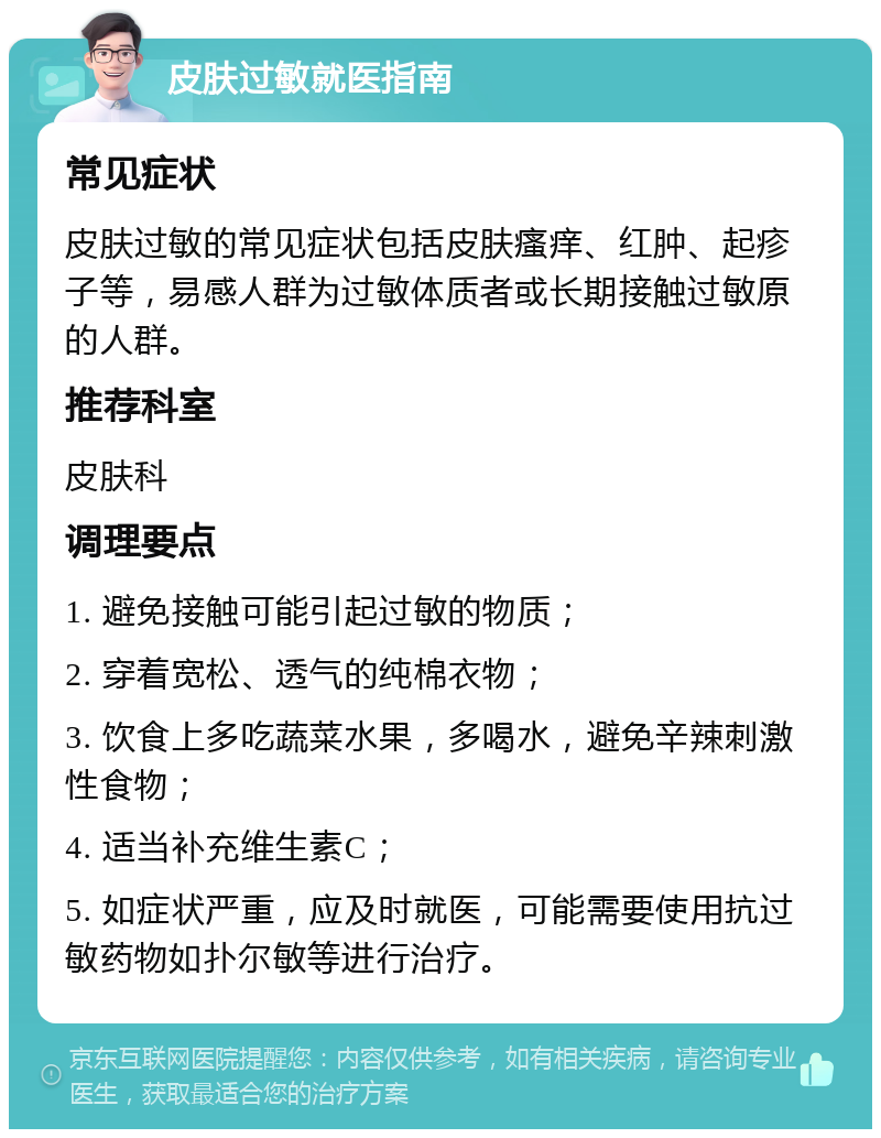 皮肤过敏就医指南 常见症状 皮肤过敏的常见症状包括皮肤瘙痒、红肿、起疹子等，易感人群为过敏体质者或长期接触过敏原的人群。 推荐科室 皮肤科 调理要点 1. 避免接触可能引起过敏的物质； 2. 穿着宽松、透气的纯棉衣物； 3. 饮食上多吃蔬菜水果，多喝水，避免辛辣刺激性食物； 4. 适当补充维生素C； 5. 如症状严重，应及时就医，可能需要使用抗过敏药物如扑尔敏等进行治疗。