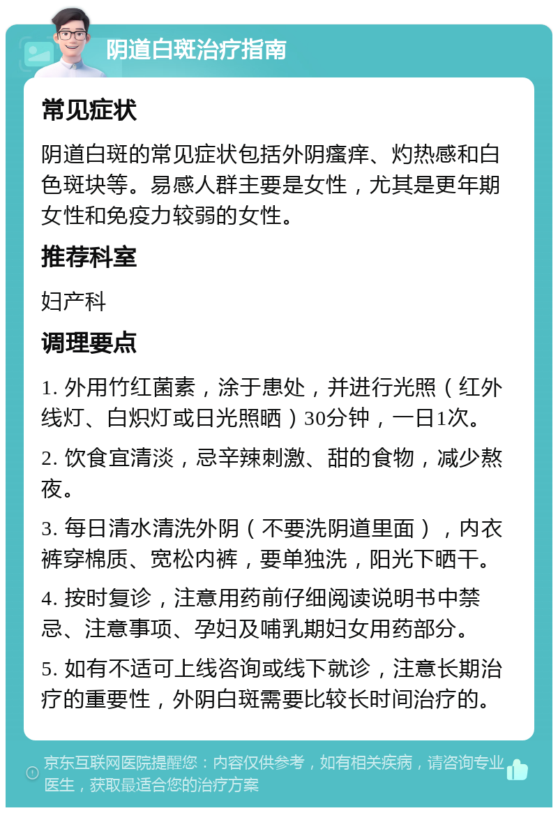 阴道白斑治疗指南 常见症状 阴道白斑的常见症状包括外阴瘙痒、灼热感和白色斑块等。易感人群主要是女性，尤其是更年期女性和免疫力较弱的女性。 推荐科室 妇产科 调理要点 1. 外用竹红菌素，涂于患处，并进行光照（红外线灯、白炽灯或日光照晒）30分钟，一日1次。 2. 饮食宜清淡，忌辛辣刺激、甜的食物，减少熬夜。 3. 每日清水清洗外阴（不要洗阴道里面），内衣裤穿棉质、宽松内裤，要单独洗，阳光下晒干。 4. 按时复诊，注意用药前仔细阅读说明书中禁忌、注意事项、孕妇及哺乳期妇女用药部分。 5. 如有不适可上线咨询或线下就诊，注意长期治疗的重要性，外阴白斑需要比较长时间治疗的。