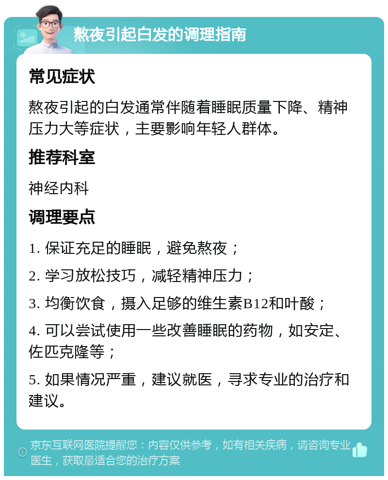 熬夜引起白发的调理指南 常见症状 熬夜引起的白发通常伴随着睡眠质量下降、精神压力大等症状，主要影响年轻人群体。 推荐科室 神经内科 调理要点 1. 保证充足的睡眠，避免熬夜； 2. 学习放松技巧，减轻精神压力； 3. 均衡饮食，摄入足够的维生素B12和叶酸； 4. 可以尝试使用一些改善睡眠的药物，如安定、佐匹克隆等； 5. 如果情况严重，建议就医，寻求专业的治疗和建议。