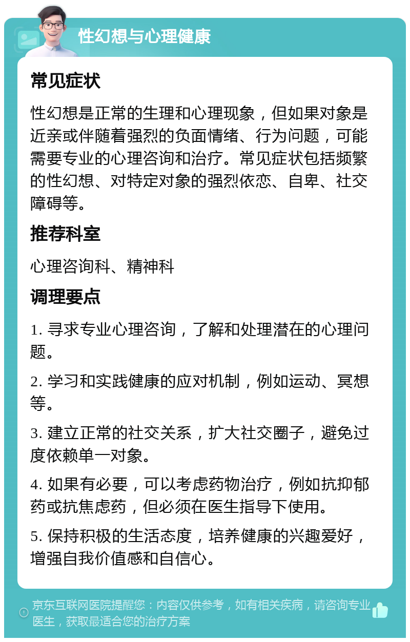 性幻想与心理健康 常见症状 性幻想是正常的生理和心理现象，但如果对象是近亲或伴随着强烈的负面情绪、行为问题，可能需要专业的心理咨询和治疗。常见症状包括频繁的性幻想、对特定对象的强烈依恋、自卑、社交障碍等。 推荐科室 心理咨询科、精神科 调理要点 1. 寻求专业心理咨询，了解和处理潜在的心理问题。 2. 学习和实践健康的应对机制，例如运动、冥想等。 3. 建立正常的社交关系，扩大社交圈子，避免过度依赖单一对象。 4. 如果有必要，可以考虑药物治疗，例如抗抑郁药或抗焦虑药，但必须在医生指导下使用。 5. 保持积极的生活态度，培养健康的兴趣爱好，增强自我价值感和自信心。