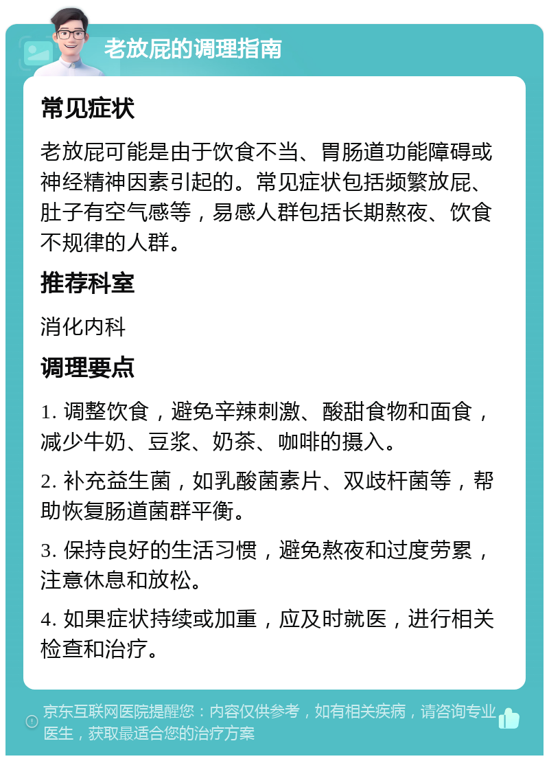 老放屁的调理指南 常见症状 老放屁可能是由于饮食不当、胃肠道功能障碍或神经精神因素引起的。常见症状包括频繁放屁、肚子有空气感等，易感人群包括长期熬夜、饮食不规律的人群。 推荐科室 消化内科 调理要点 1. 调整饮食，避免辛辣刺激、酸甜食物和面食，减少牛奶、豆浆、奶茶、咖啡的摄入。 2. 补充益生菌，如乳酸菌素片、双歧杆菌等，帮助恢复肠道菌群平衡。 3. 保持良好的生活习惯，避免熬夜和过度劳累，注意休息和放松。 4. 如果症状持续或加重，应及时就医，进行相关检查和治疗。