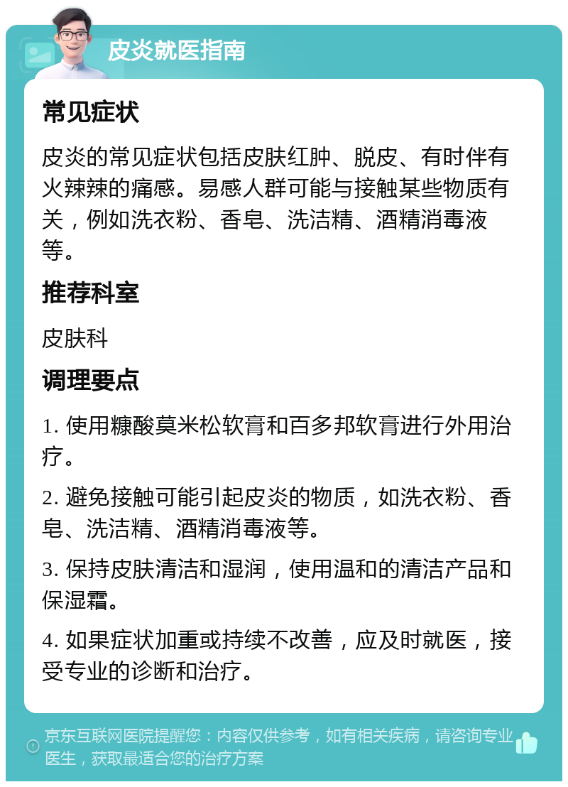 皮炎就医指南 常见症状 皮炎的常见症状包括皮肤红肿、脱皮、有时伴有火辣辣的痛感。易感人群可能与接触某些物质有关，例如洗衣粉、香皂、洗洁精、酒精消毒液等。 推荐科室 皮肤科 调理要点 1. 使用糠酸莫米松软膏和百多邦软膏进行外用治疗。 2. 避免接触可能引起皮炎的物质，如洗衣粉、香皂、洗洁精、酒精消毒液等。 3. 保持皮肤清洁和湿润，使用温和的清洁产品和保湿霜。 4. 如果症状加重或持续不改善，应及时就医，接受专业的诊断和治疗。