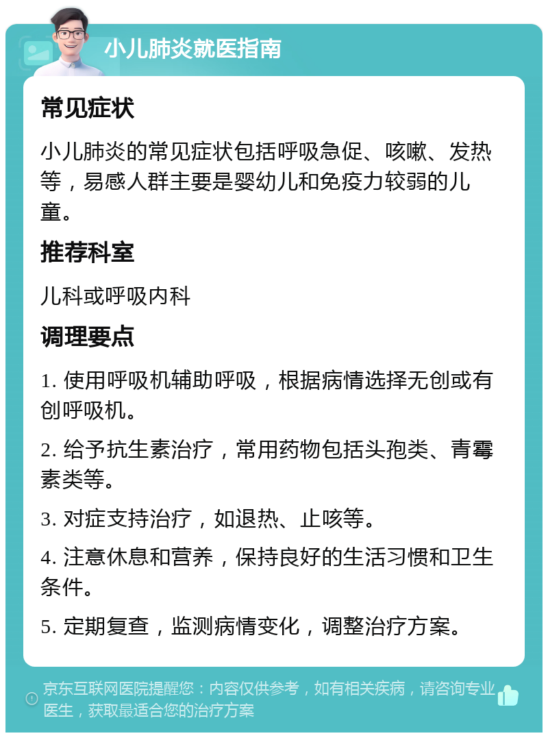 小儿肺炎就医指南 常见症状 小儿肺炎的常见症状包括呼吸急促、咳嗽、发热等，易感人群主要是婴幼儿和免疫力较弱的儿童。 推荐科室 儿科或呼吸内科 调理要点 1. 使用呼吸机辅助呼吸，根据病情选择无创或有创呼吸机。 2. 给予抗生素治疗，常用药物包括头孢类、青霉素类等。 3. 对症支持治疗，如退热、止咳等。 4. 注意休息和营养，保持良好的生活习惯和卫生条件。 5. 定期复查，监测病情变化，调整治疗方案。