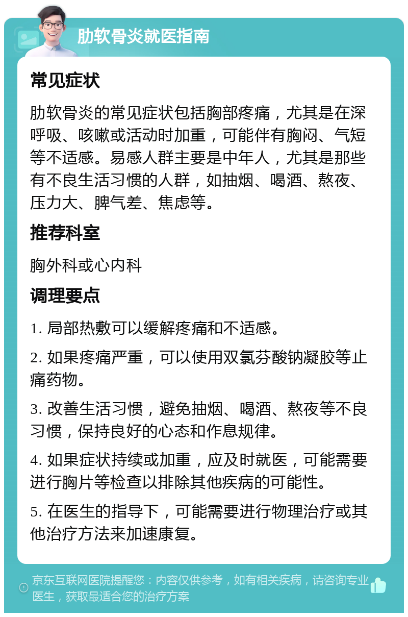 肋软骨炎就医指南 常见症状 肋软骨炎的常见症状包括胸部疼痛，尤其是在深呼吸、咳嗽或活动时加重，可能伴有胸闷、气短等不适感。易感人群主要是中年人，尤其是那些有不良生活习惯的人群，如抽烟、喝酒、熬夜、压力大、脾气差、焦虑等。 推荐科室 胸外科或心内科 调理要点 1. 局部热敷可以缓解疼痛和不适感。 2. 如果疼痛严重，可以使用双氯芬酸钠凝胶等止痛药物。 3. 改善生活习惯，避免抽烟、喝酒、熬夜等不良习惯，保持良好的心态和作息规律。 4. 如果症状持续或加重，应及时就医，可能需要进行胸片等检查以排除其他疾病的可能性。 5. 在医生的指导下，可能需要进行物理治疗或其他治疗方法来加速康复。