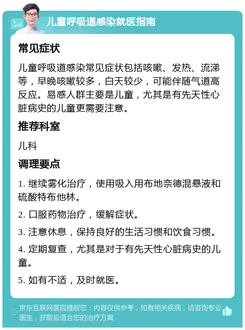 儿童呼吸道感染就医指南 常见症状 儿童呼吸道感染常见症状包括咳嗽、发热、流涕等，早晚咳嗽较多，白天较少，可能伴随气道高反应。易感人群主要是儿童，尤其是有先天性心脏病史的儿童更需要注意。 推荐科室 儿科 调理要点 1. 继续雾化治疗，使用吸入用布地奈德混悬液和硫酸特布他林。 2. 口服药物治疗，缓解症状。 3. 注意休息，保持良好的生活习惯和饮食习惯。 4. 定期复查，尤其是对于有先天性心脏病史的儿童。 5. 如有不适，及时就医。