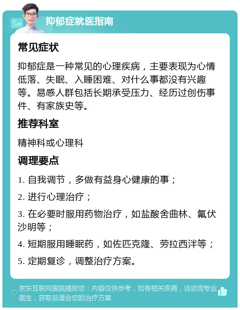 抑郁症就医指南 常见症状 抑郁症是一种常见的心理疾病，主要表现为心情低落、失眠、入睡困难、对什么事都没有兴趣等。易感人群包括长期承受压力、经历过创伤事件、有家族史等。 推荐科室 精神科或心理科 调理要点 1. 自我调节，多做有益身心健康的事； 2. 进行心理治疗； 3. 在必要时服用药物治疗，如盐酸舍曲林、氟伏沙明等； 4. 短期服用睡眠药，如佐匹克隆、劳拉西泮等； 5. 定期复诊，调整治疗方案。