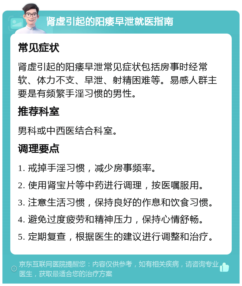 肾虚引起的阳痿早泄就医指南 常见症状 肾虚引起的阳痿早泄常见症状包括房事时经常软、体力不支、早泄、射精困难等。易感人群主要是有频繁手淫习惯的男性。 推荐科室 男科或中西医结合科室。 调理要点 1. 戒掉手淫习惯，减少房事频率。 2. 使用肾宝片等中药进行调理，按医嘱服用。 3. 注意生活习惯，保持良好的作息和饮食习惯。 4. 避免过度疲劳和精神压力，保持心情舒畅。 5. 定期复查，根据医生的建议进行调整和治疗。