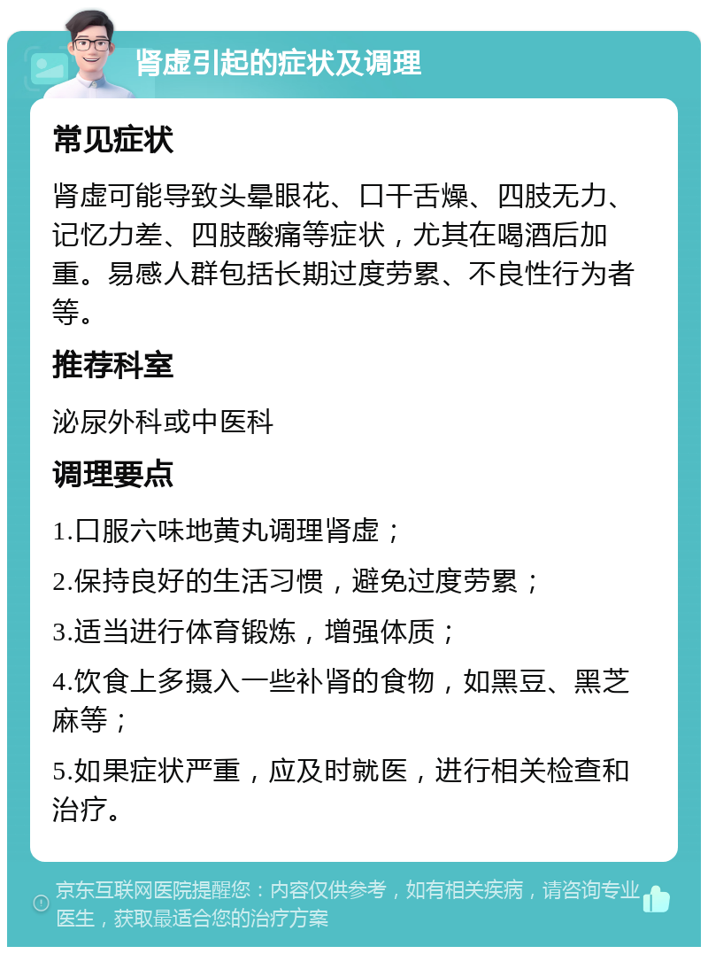 肾虚引起的症状及调理 常见症状 肾虚可能导致头晕眼花、口干舌燥、四肢无力、记忆力差、四肢酸痛等症状，尤其在喝酒后加重。易感人群包括长期过度劳累、不良性行为者等。 推荐科室 泌尿外科或中医科 调理要点 1.口服六味地黄丸调理肾虚； 2.保持良好的生活习惯，避免过度劳累； 3.适当进行体育锻炼，增强体质； 4.饮食上多摄入一些补肾的食物，如黑豆、黑芝麻等； 5.如果症状严重，应及时就医，进行相关检查和治疗。