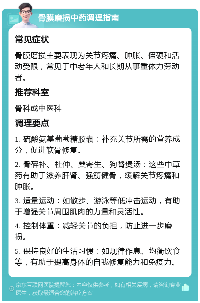 骨膜磨损中药调理指南 常见症状 骨膜磨损主要表现为关节疼痛、肿胀、僵硬和活动受限，常见于中老年人和长期从事重体力劳动者。 推荐科室 骨科或中医科 调理要点 1. 硫酸氨基葡萄糖胶囊：补充关节所需的营养成分，促进软骨修复。 2. 骨碎补、杜仲、桑寄生、狗脊煲汤：这些中草药有助于滋养肝肾、强筋健骨，缓解关节疼痛和肿胀。 3. 适量运动：如散步、游泳等低冲击运动，有助于增强关节周围肌肉的力量和灵活性。 4. 控制体重：减轻关节的负担，防止进一步磨损。 5. 保持良好的生活习惯：如规律作息、均衡饮食等，有助于提高身体的自我修复能力和免疫力。