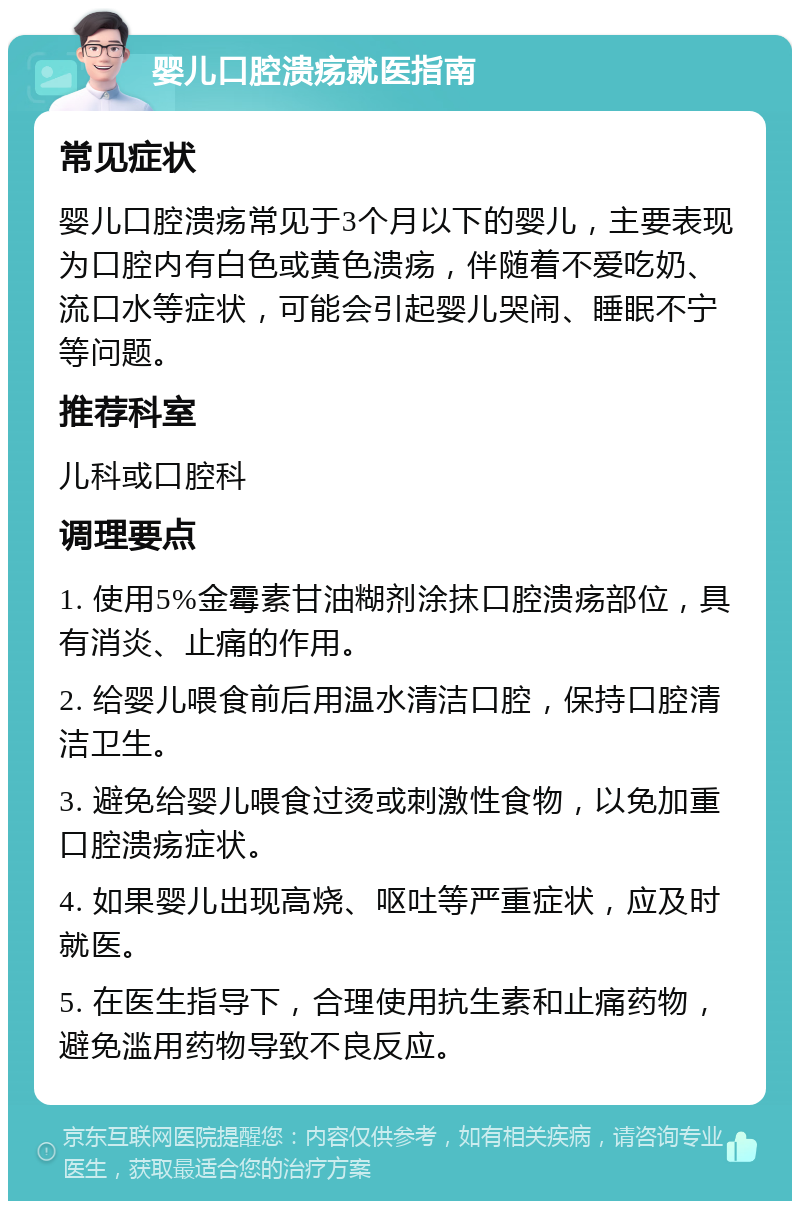 婴儿口腔溃疡就医指南 常见症状 婴儿口腔溃疡常见于3个月以下的婴儿，主要表现为口腔内有白色或黄色溃疡，伴随着不爱吃奶、流口水等症状，可能会引起婴儿哭闹、睡眠不宁等问题。 推荐科室 儿科或口腔科 调理要点 1. 使用5%金霉素甘油糊剂涂抹口腔溃疡部位，具有消炎、止痛的作用。 2. 给婴儿喂食前后用温水清洁口腔，保持口腔清洁卫生。 3. 避免给婴儿喂食过烫或刺激性食物，以免加重口腔溃疡症状。 4. 如果婴儿出现高烧、呕吐等严重症状，应及时就医。 5. 在医生指导下，合理使用抗生素和止痛药物，避免滥用药物导致不良反应。