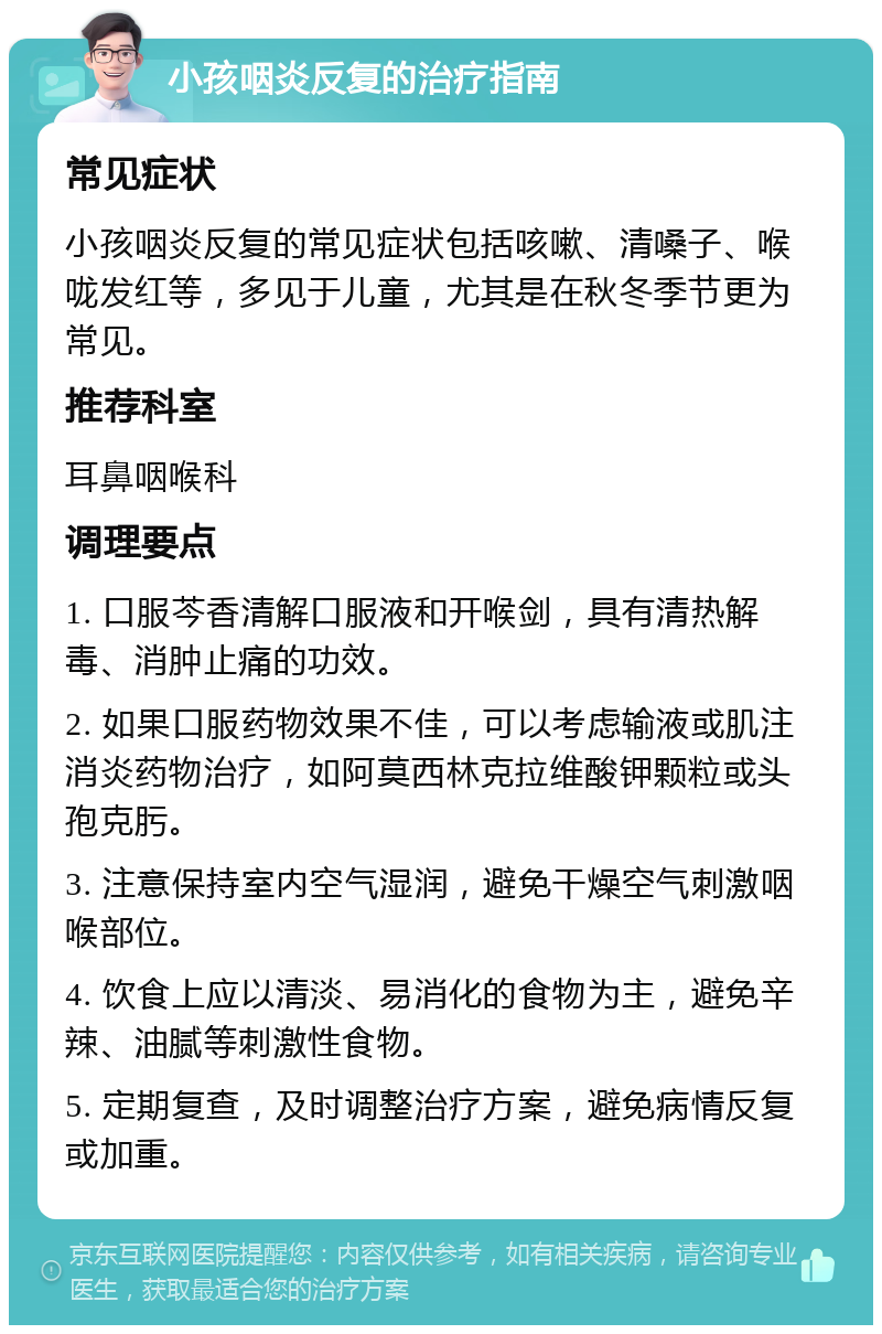 小孩咽炎反复的治疗指南 常见症状 小孩咽炎反复的常见症状包括咳嗽、清嗓子、喉咙发红等，多见于儿童，尤其是在秋冬季节更为常见。 推荐科室 耳鼻咽喉科 调理要点 1. 口服芩香清解口服液和开喉剑，具有清热解毒、消肿止痛的功效。 2. 如果口服药物效果不佳，可以考虑输液或肌注消炎药物治疗，如阿莫西林克拉维酸钾颗粒或头孢克肟。 3. 注意保持室内空气湿润，避免干燥空气刺激咽喉部位。 4. 饮食上应以清淡、易消化的食物为主，避免辛辣、油腻等刺激性食物。 5. 定期复查，及时调整治疗方案，避免病情反复或加重。