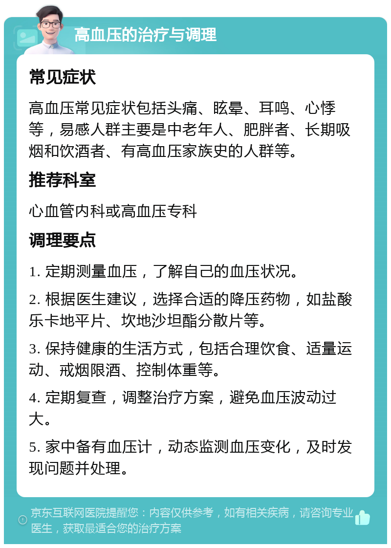 高血压的治疗与调理 常见症状 高血压常见症状包括头痛、眩晕、耳鸣、心悸等，易感人群主要是中老年人、肥胖者、长期吸烟和饮酒者、有高血压家族史的人群等。 推荐科室 心血管内科或高血压专科 调理要点 1. 定期测量血压，了解自己的血压状况。 2. 根据医生建议，选择合适的降压药物，如盐酸乐卡地平片、坎地沙坦酯分散片等。 3. 保持健康的生活方式，包括合理饮食、适量运动、戒烟限酒、控制体重等。 4. 定期复查，调整治疗方案，避免血压波动过大。 5. 家中备有血压计，动态监测血压变化，及时发现问题并处理。