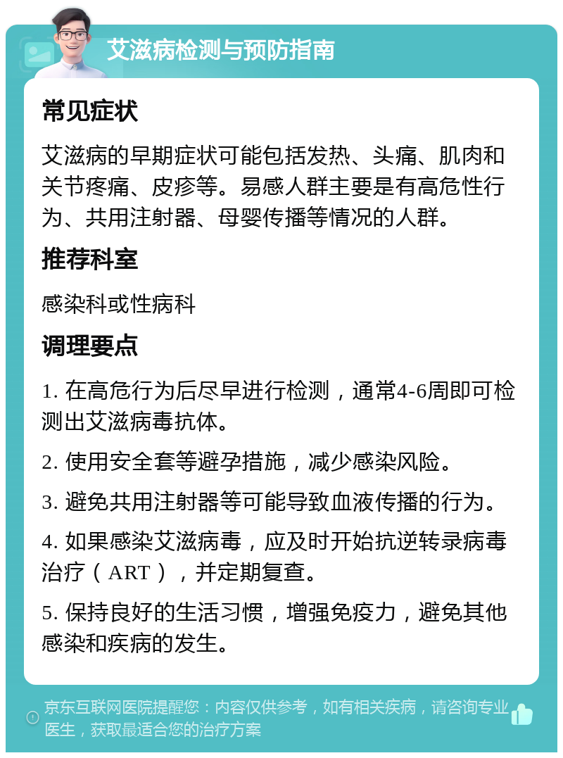 艾滋病检测与预防指南 常见症状 艾滋病的早期症状可能包括发热、头痛、肌肉和关节疼痛、皮疹等。易感人群主要是有高危性行为、共用注射器、母婴传播等情况的人群。 推荐科室 感染科或性病科 调理要点 1. 在高危行为后尽早进行检测，通常4-6周即可检测出艾滋病毒抗体。 2. 使用安全套等避孕措施，减少感染风险。 3. 避免共用注射器等可能导致血液传播的行为。 4. 如果感染艾滋病毒，应及时开始抗逆转录病毒治疗（ART），并定期复查。 5. 保持良好的生活习惯，增强免疫力，避免其他感染和疾病的发生。