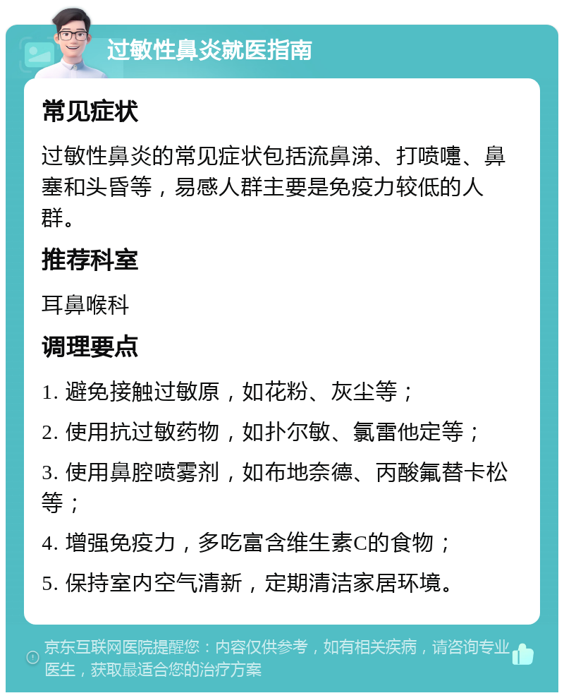 过敏性鼻炎就医指南 常见症状 过敏性鼻炎的常见症状包括流鼻涕、打喷嚏、鼻塞和头昏等，易感人群主要是免疫力较低的人群。 推荐科室 耳鼻喉科 调理要点 1. 避免接触过敏原，如花粉、灰尘等； 2. 使用抗过敏药物，如扑尔敏、氯雷他定等； 3. 使用鼻腔喷雾剂，如布地奈德、丙酸氟替卡松等； 4. 增强免疫力，多吃富含维生素C的食物； 5. 保持室内空气清新，定期清洁家居环境。