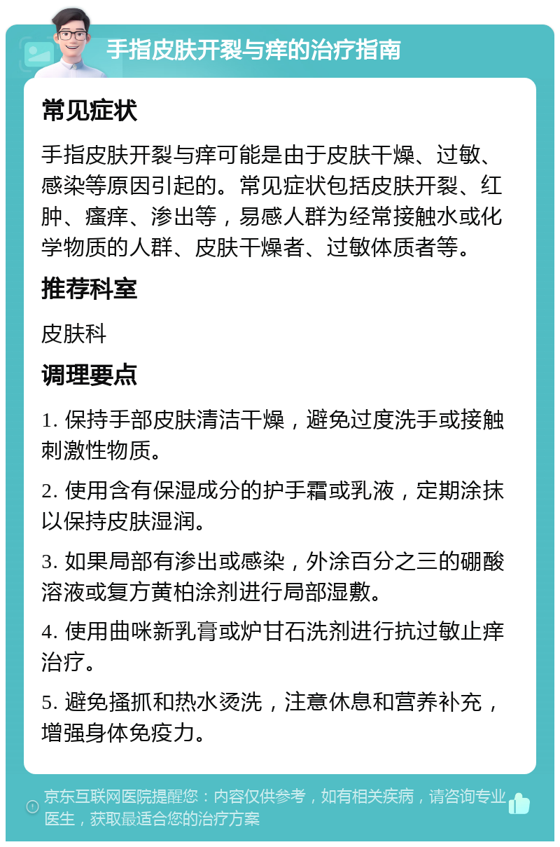 手指皮肤开裂与痒的治疗指南 常见症状 手指皮肤开裂与痒可能是由于皮肤干燥、过敏、感染等原因引起的。常见症状包括皮肤开裂、红肿、瘙痒、渗出等，易感人群为经常接触水或化学物质的人群、皮肤干燥者、过敏体质者等。 推荐科室 皮肤科 调理要点 1. 保持手部皮肤清洁干燥，避免过度洗手或接触刺激性物质。 2. 使用含有保湿成分的护手霜或乳液，定期涂抹以保持皮肤湿润。 3. 如果局部有渗出或感染，外涂百分之三的硼酸溶液或复方黄柏涂剂进行局部湿敷。 4. 使用曲咪新乳膏或炉甘石洗剂进行抗过敏止痒治疗。 5. 避免搔抓和热水烫洗，注意休息和营养补充，增强身体免疫力。