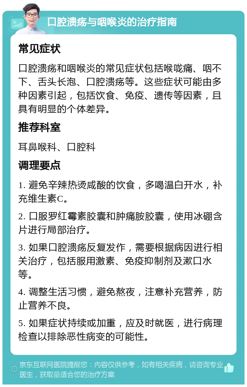 口腔溃疡与咽喉炎的治疗指南 常见症状 口腔溃疡和咽喉炎的常见症状包括喉咙痛、咽不下、舌头长泡、口腔溃疡等。这些症状可能由多种因素引起，包括饮食、免疫、遗传等因素，且具有明显的个体差异。 推荐科室 耳鼻喉科、口腔科 调理要点 1. 避免辛辣热烫咸酸的饮食，多喝温白开水，补充维生素C。 2. 口服罗红霉素胶囊和肿痛胺胶囊，使用冰硼含片进行局部治疗。 3. 如果口腔溃疡反复发作，需要根据病因进行相关治疗，包括服用激素、免疫抑制剂及漱口水等。 4. 调整生活习惯，避免熬夜，注意补充营养，防止营养不良。 5. 如果症状持续或加重，应及时就医，进行病理检查以排除恶性病变的可能性。