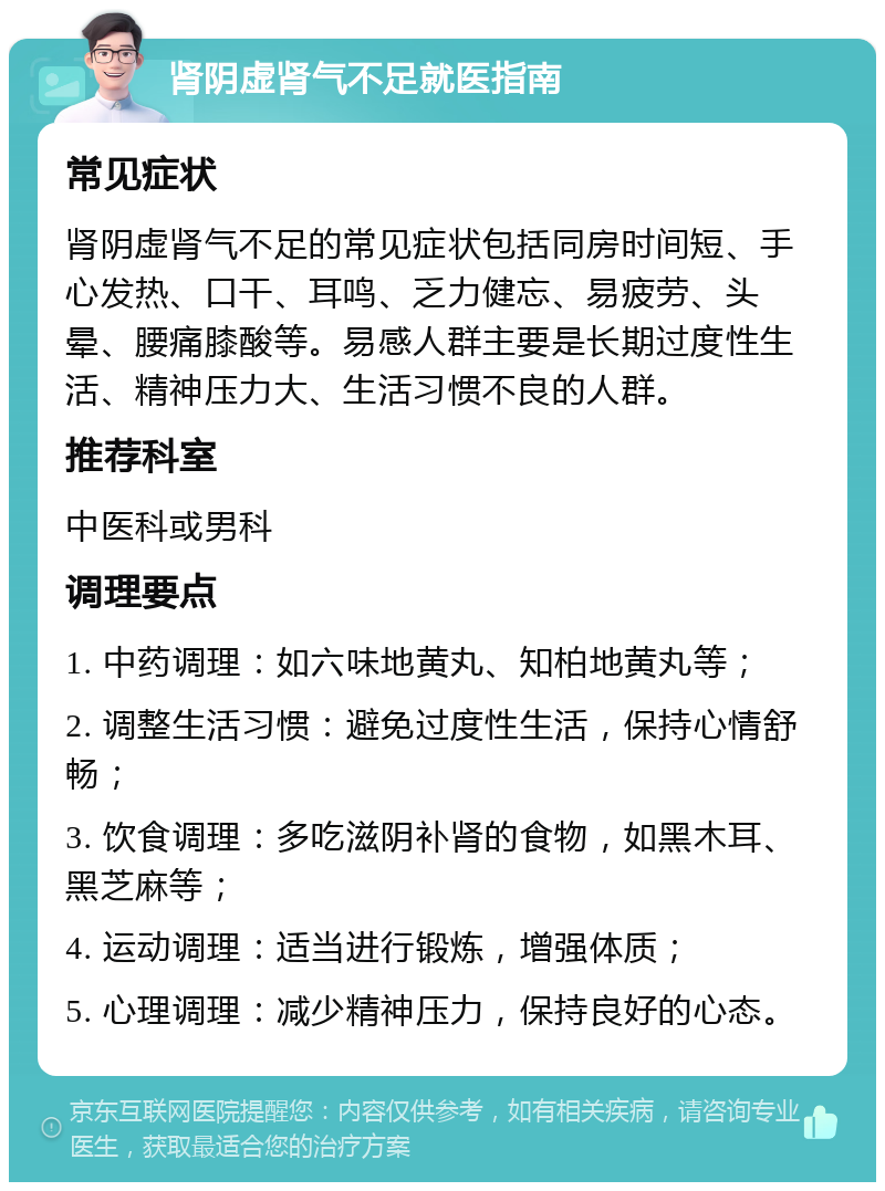 肾阴虚肾气不足就医指南 常见症状 肾阴虚肾气不足的常见症状包括同房时间短、手心发热、口干、耳鸣、乏力健忘、易疲劳、头晕、腰痛膝酸等。易感人群主要是长期过度性生活、精神压力大、生活习惯不良的人群。 推荐科室 中医科或男科 调理要点 1. 中药调理：如六味地黄丸、知柏地黄丸等； 2. 调整生活习惯：避免过度性生活，保持心情舒畅； 3. 饮食调理：多吃滋阴补肾的食物，如黑木耳、黑芝麻等； 4. 运动调理：适当进行锻炼，增强体质； 5. 心理调理：减少精神压力，保持良好的心态。