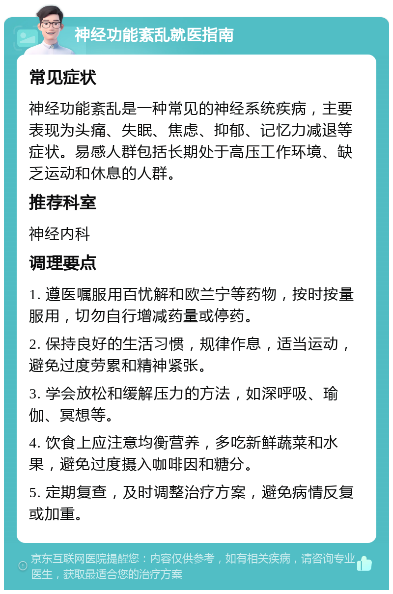 神经功能紊乱就医指南 常见症状 神经功能紊乱是一种常见的神经系统疾病，主要表现为头痛、失眠、焦虑、抑郁、记忆力减退等症状。易感人群包括长期处于高压工作环境、缺乏运动和休息的人群。 推荐科室 神经内科 调理要点 1. 遵医嘱服用百忧解和欧兰宁等药物，按时按量服用，切勿自行增减药量或停药。 2. 保持良好的生活习惯，规律作息，适当运动，避免过度劳累和精神紧张。 3. 学会放松和缓解压力的方法，如深呼吸、瑜伽、冥想等。 4. 饮食上应注意均衡营养，多吃新鲜蔬菜和水果，避免过度摄入咖啡因和糖分。 5. 定期复查，及时调整治疗方案，避免病情反复或加重。