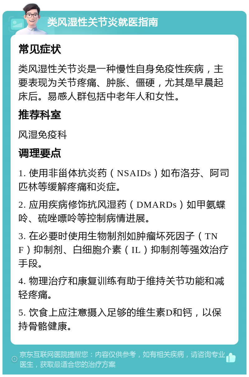 类风湿性关节炎就医指南 常见症状 类风湿性关节炎是一种慢性自身免疫性疾病，主要表现为关节疼痛、肿胀、僵硬，尤其是早晨起床后。易感人群包括中老年人和女性。 推荐科室 风湿免疫科 调理要点 1. 使用非甾体抗炎药（NSAIDs）如布洛芬、阿司匹林等缓解疼痛和炎症。 2. 应用疾病修饰抗风湿药（DMARDs）如甲氨蝶呤、硫唑嘌呤等控制病情进展。 3. 在必要时使用生物制剂如肿瘤坏死因子（TNF）抑制剂、白细胞介素（IL）抑制剂等强效治疗手段。 4. 物理治疗和康复训练有助于维持关节功能和减轻疼痛。 5. 饮食上应注意摄入足够的维生素D和钙，以保持骨骼健康。