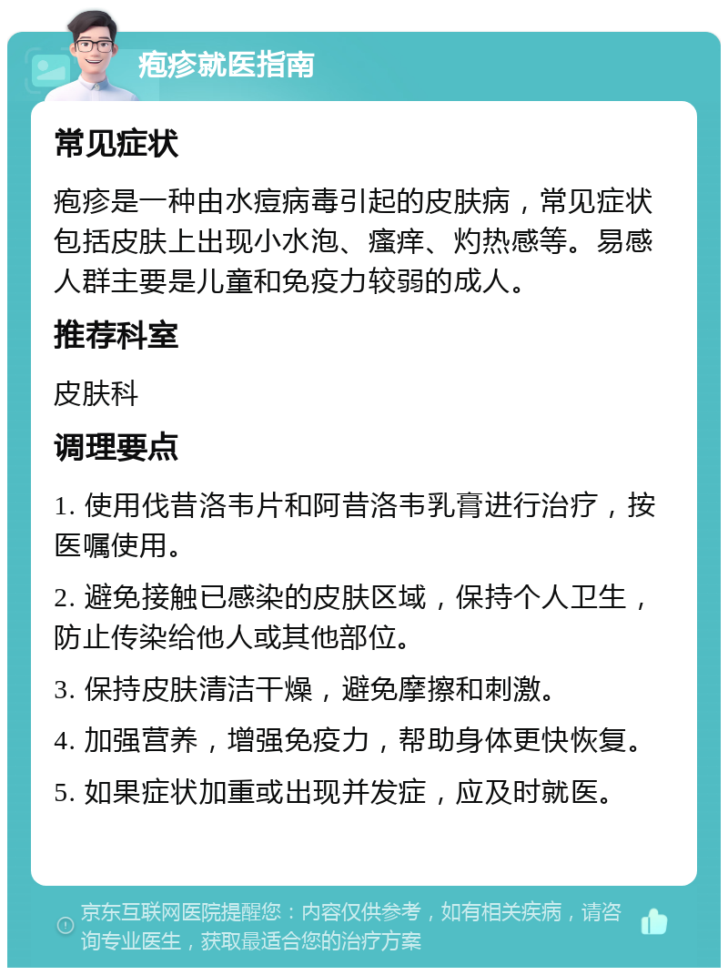 疱疹就医指南 常见症状 疱疹是一种由水痘病毒引起的皮肤病，常见症状包括皮肤上出现小水泡、瘙痒、灼热感等。易感人群主要是儿童和免疫力较弱的成人。 推荐科室 皮肤科 调理要点 1. 使用伐昔洛韦片和阿昔洛韦乳膏进行治疗，按医嘱使用。 2. 避免接触已感染的皮肤区域，保持个人卫生，防止传染给他人或其他部位。 3. 保持皮肤清洁干燥，避免摩擦和刺激。 4. 加强营养，增强免疫力，帮助身体更快恢复。 5. 如果症状加重或出现并发症，应及时就医。