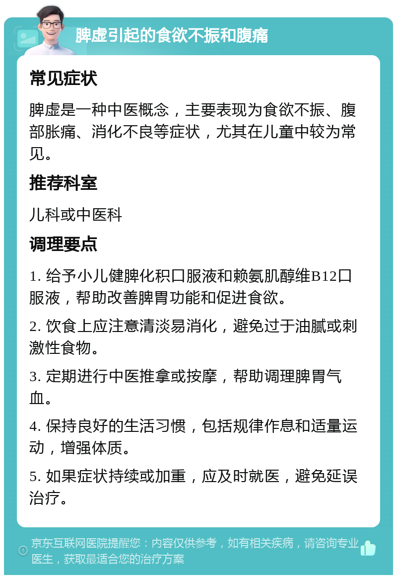 脾虚引起的食欲不振和腹痛 常见症状 脾虚是一种中医概念，主要表现为食欲不振、腹部胀痛、消化不良等症状，尤其在儿童中较为常见。 推荐科室 儿科或中医科 调理要点 1. 给予小儿健脾化积口服液和赖氨肌醇维B12口服液，帮助改善脾胃功能和促进食欲。 2. 饮食上应注意清淡易消化，避免过于油腻或刺激性食物。 3. 定期进行中医推拿或按摩，帮助调理脾胃气血。 4. 保持良好的生活习惯，包括规律作息和适量运动，增强体质。 5. 如果症状持续或加重，应及时就医，避免延误治疗。