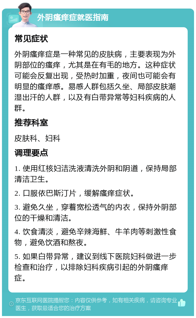 外阴瘙痒症就医指南 常见症状 外阴瘙痒症是一种常见的皮肤病，主要表现为外阴部位的瘙痒，尤其是在有毛的地方。这种症状可能会反复出现，受热时加重，夜间也可能会有明显的瘙痒感。易感人群包括久坐、局部皮肤潮湿出汗的人群，以及有白带异常等妇科疾病的人群。 推荐科室 皮肤科、妇科 调理要点 1. 使用红核妇洁洗液清洗外阴和阴道，保持局部清洁卫生。 2. 口服依巴斯汀片，缓解瘙痒症状。 3. 避免久坐，穿着宽松透气的内衣，保持外阴部位的干燥和清洁。 4. 饮食清淡，避免辛辣海鲜、牛羊肉等刺激性食物，避免饮酒和熬夜。 5. 如果白带异常，建议到线下医院妇科做进一步检查和治疗，以排除妇科疾病引起的外阴瘙痒症。