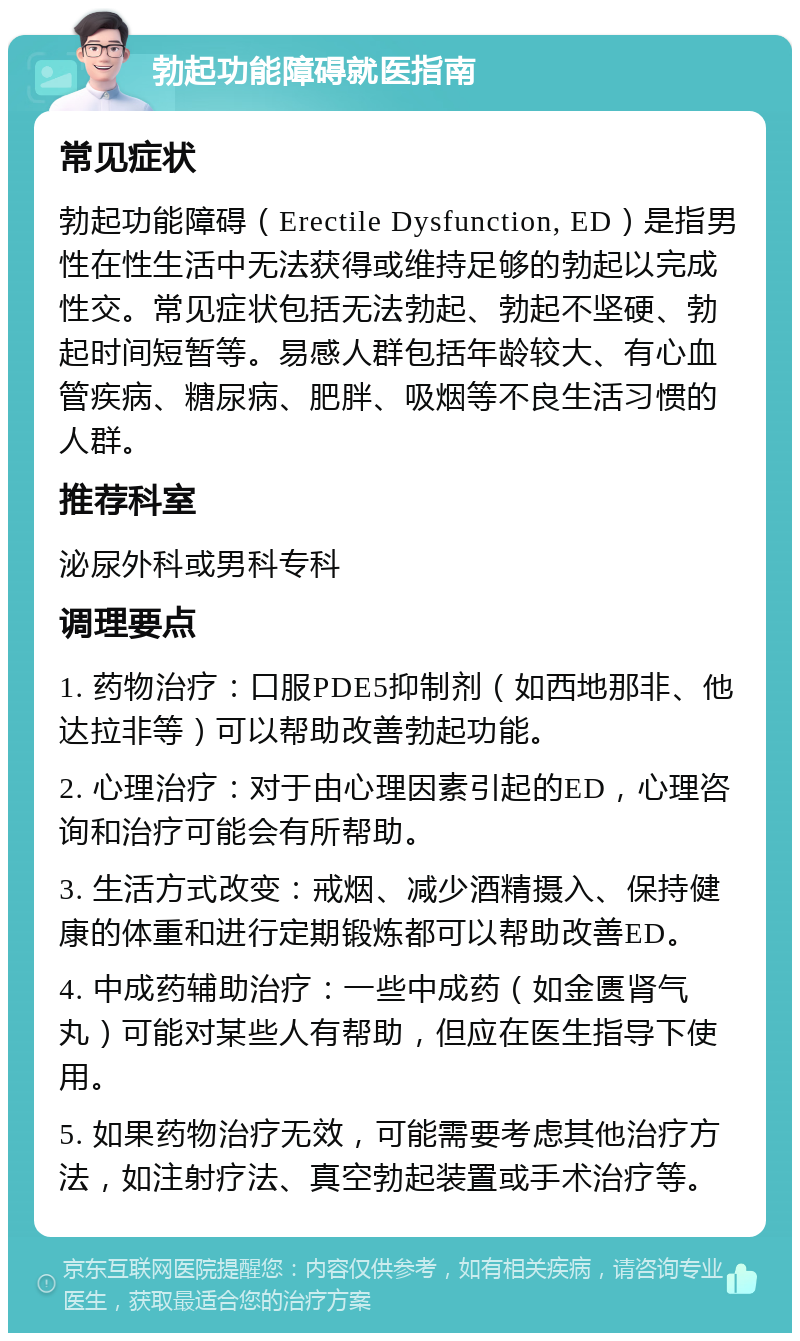 勃起功能障碍就医指南 常见症状 勃起功能障碍（Erectile Dysfunction, ED）是指男性在性生活中无法获得或维持足够的勃起以完成性交。常见症状包括无法勃起、勃起不坚硬、勃起时间短暂等。易感人群包括年龄较大、有心血管疾病、糖尿病、肥胖、吸烟等不良生活习惯的人群。 推荐科室 泌尿外科或男科专科 调理要点 1. 药物治疗：口服PDE5抑制剂（如西地那非、他达拉非等）可以帮助改善勃起功能。 2. 心理治疗：对于由心理因素引起的ED，心理咨询和治疗可能会有所帮助。 3. 生活方式改变：戒烟、减少酒精摄入、保持健康的体重和进行定期锻炼都可以帮助改善ED。 4. 中成药辅助治疗：一些中成药（如金匮肾气丸）可能对某些人有帮助，但应在医生指导下使用。 5. 如果药物治疗无效，可能需要考虑其他治疗方法，如注射疗法、真空勃起装置或手术治疗等。