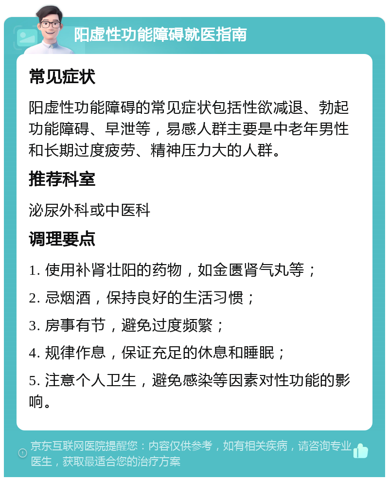 阳虚性功能障碍就医指南 常见症状 阳虚性功能障碍的常见症状包括性欲减退、勃起功能障碍、早泄等，易感人群主要是中老年男性和长期过度疲劳、精神压力大的人群。 推荐科室 泌尿外科或中医科 调理要点 1. 使用补肾壮阳的药物，如金匮肾气丸等； 2. 忌烟酒，保持良好的生活习惯； 3. 房事有节，避免过度频繁； 4. 规律作息，保证充足的休息和睡眠； 5. 注意个人卫生，避免感染等因素对性功能的影响。