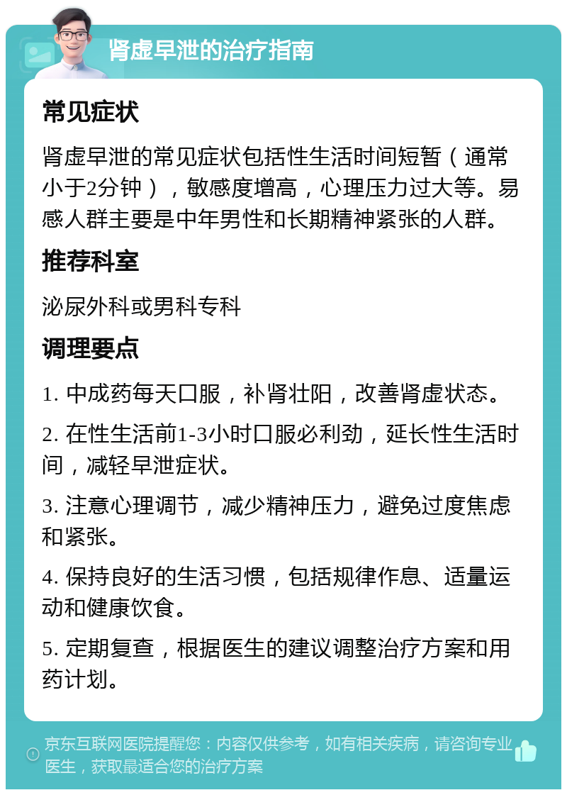 肾虚早泄的治疗指南 常见症状 肾虚早泄的常见症状包括性生活时间短暂（通常小于2分钟），敏感度增高，心理压力过大等。易感人群主要是中年男性和长期精神紧张的人群。 推荐科室 泌尿外科或男科专科 调理要点 1. 中成药每天口服，补肾壮阳，改善肾虚状态。 2. 在性生活前1-3小时口服必利劲，延长性生活时间，减轻早泄症状。 3. 注意心理调节，减少精神压力，避免过度焦虑和紧张。 4. 保持良好的生活习惯，包括规律作息、适量运动和健康饮食。 5. 定期复查，根据医生的建议调整治疗方案和用药计划。